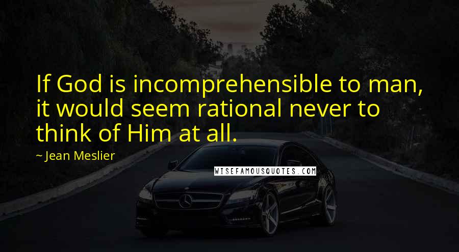 Jean Meslier Quotes: If God is incomprehensible to man, it would seem rational never to think of Him at all.