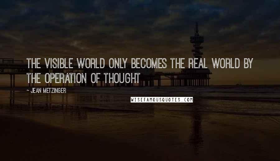 Jean Metzinger Quotes: The visible world only becomes the real world by the operation of thought