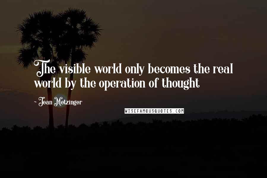 Jean Metzinger Quotes: The visible world only becomes the real world by the operation of thought