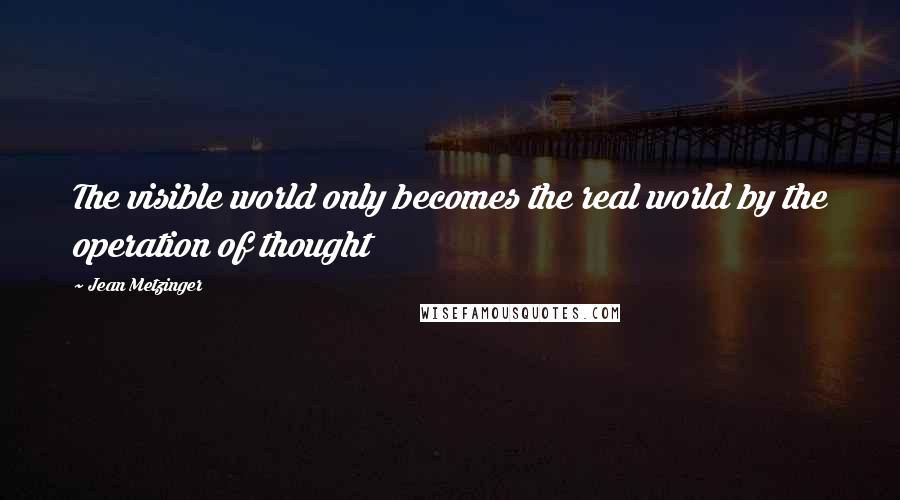 Jean Metzinger Quotes: The visible world only becomes the real world by the operation of thought