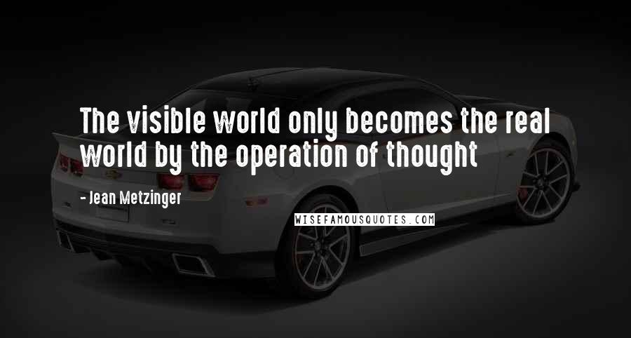 Jean Metzinger Quotes: The visible world only becomes the real world by the operation of thought