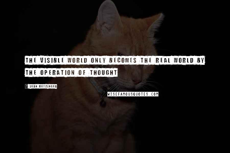 Jean Metzinger Quotes: The visible world only becomes the real world by the operation of thought