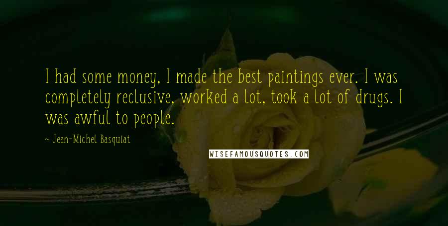 Jean-Michel Basquiat Quotes: I had some money, I made the best paintings ever. I was completely reclusive, worked a lot, took a lot of drugs. I was awful to people.