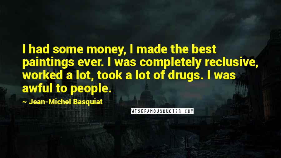 Jean-Michel Basquiat Quotes: I had some money, I made the best paintings ever. I was completely reclusive, worked a lot, took a lot of drugs. I was awful to people.