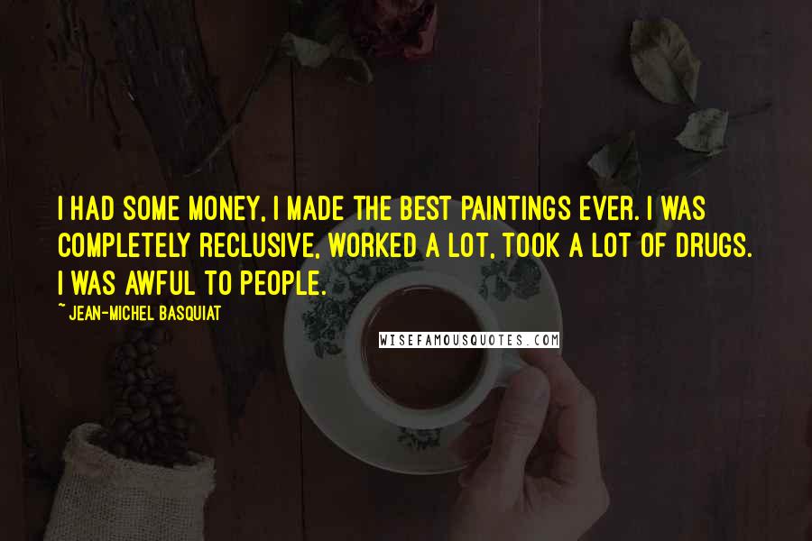 Jean-Michel Basquiat Quotes: I had some money, I made the best paintings ever. I was completely reclusive, worked a lot, took a lot of drugs. I was awful to people.