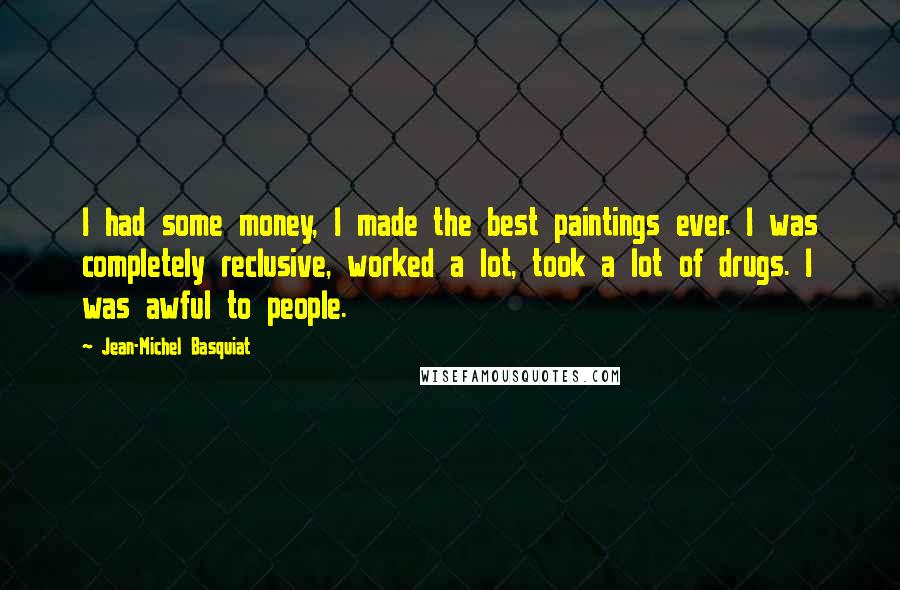 Jean-Michel Basquiat Quotes: I had some money, I made the best paintings ever. I was completely reclusive, worked a lot, took a lot of drugs. I was awful to people.