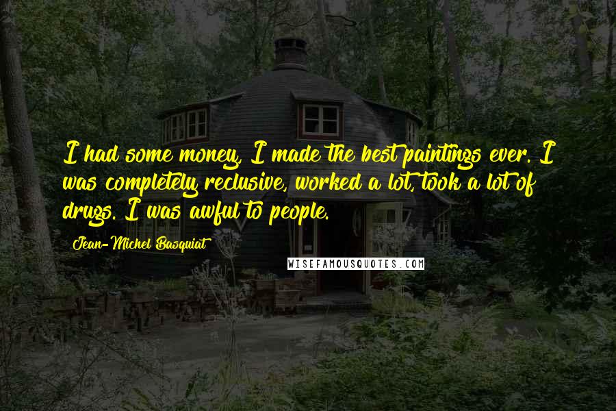 Jean-Michel Basquiat Quotes: I had some money, I made the best paintings ever. I was completely reclusive, worked a lot, took a lot of drugs. I was awful to people.