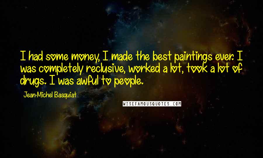 Jean-Michel Basquiat Quotes: I had some money, I made the best paintings ever. I was completely reclusive, worked a lot, took a lot of drugs. I was awful to people.