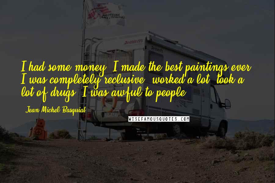 Jean-Michel Basquiat Quotes: I had some money, I made the best paintings ever. I was completely reclusive, worked a lot, took a lot of drugs. I was awful to people.