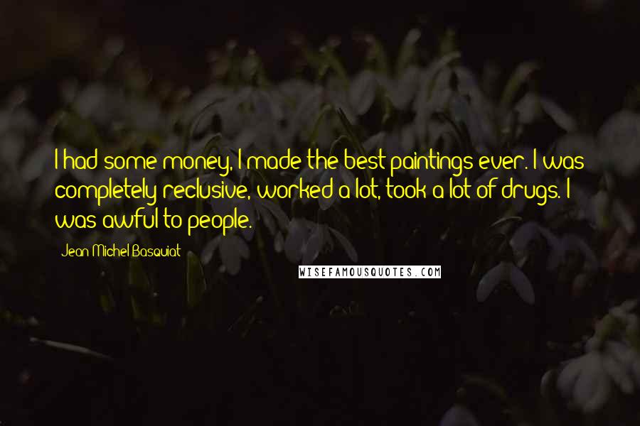 Jean-Michel Basquiat Quotes: I had some money, I made the best paintings ever. I was completely reclusive, worked a lot, took a lot of drugs. I was awful to people.