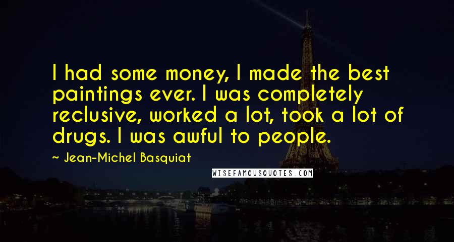 Jean-Michel Basquiat Quotes: I had some money, I made the best paintings ever. I was completely reclusive, worked a lot, took a lot of drugs. I was awful to people.