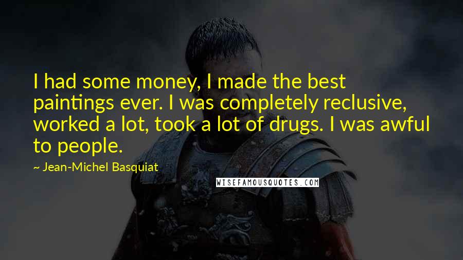 Jean-Michel Basquiat Quotes: I had some money, I made the best paintings ever. I was completely reclusive, worked a lot, took a lot of drugs. I was awful to people.