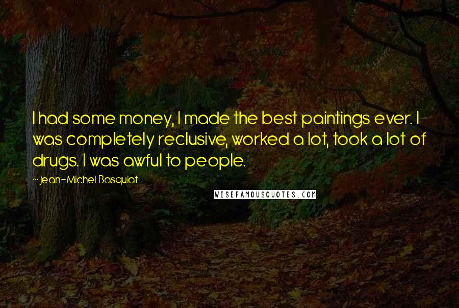 Jean-Michel Basquiat Quotes: I had some money, I made the best paintings ever. I was completely reclusive, worked a lot, took a lot of drugs. I was awful to people.