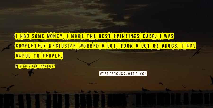 Jean-Michel Basquiat Quotes: I had some money, I made the best paintings ever. I was completely reclusive, worked a lot, took a lot of drugs. I was awful to people.