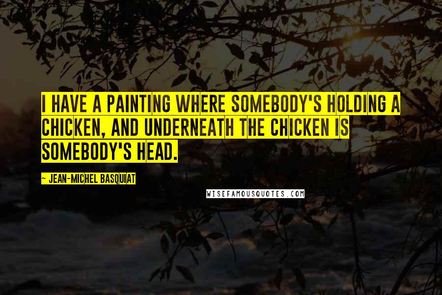 Jean-Michel Basquiat Quotes: I have a painting where somebody's holding a chicken, and underneath the chicken is somebody's head.