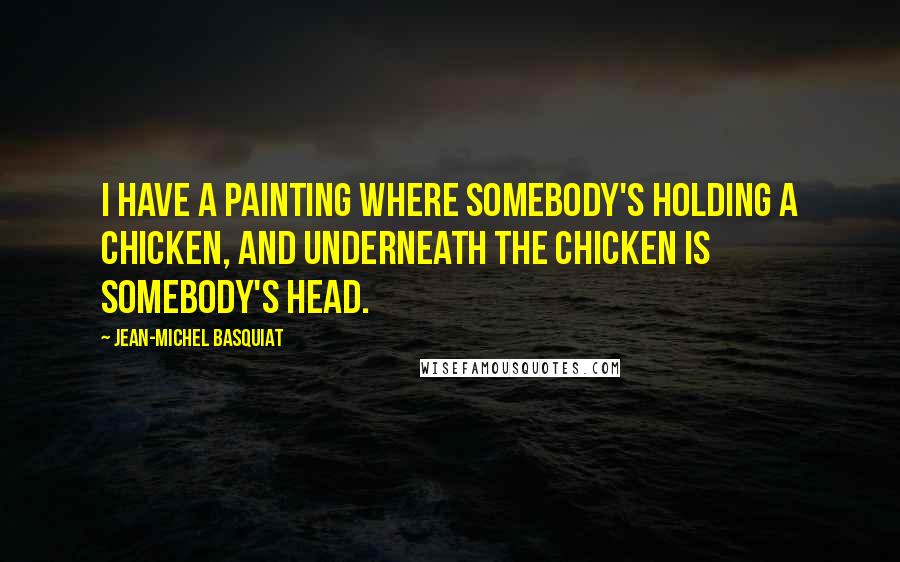 Jean-Michel Basquiat Quotes: I have a painting where somebody's holding a chicken, and underneath the chicken is somebody's head.