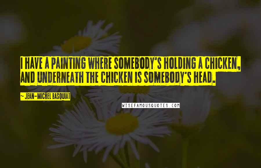 Jean-Michel Basquiat Quotes: I have a painting where somebody's holding a chicken, and underneath the chicken is somebody's head.