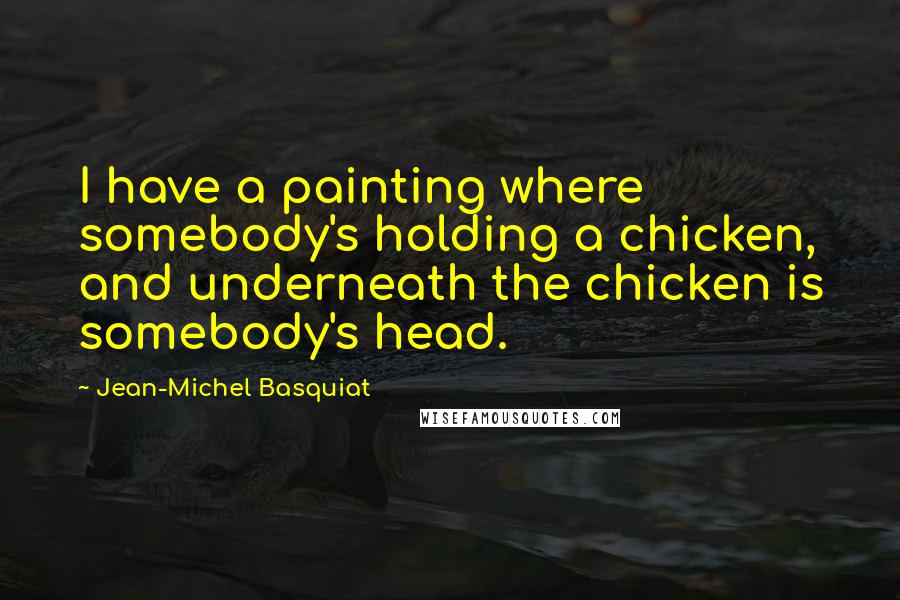 Jean-Michel Basquiat Quotes: I have a painting where somebody's holding a chicken, and underneath the chicken is somebody's head.