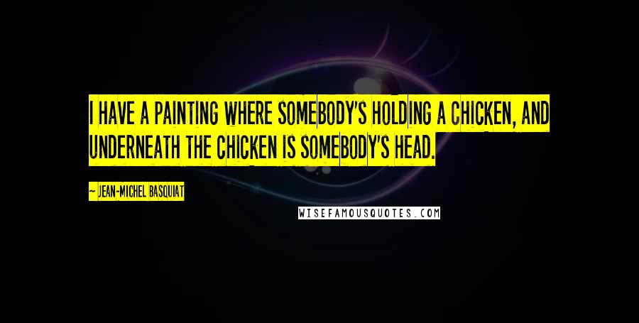 Jean-Michel Basquiat Quotes: I have a painting where somebody's holding a chicken, and underneath the chicken is somebody's head.