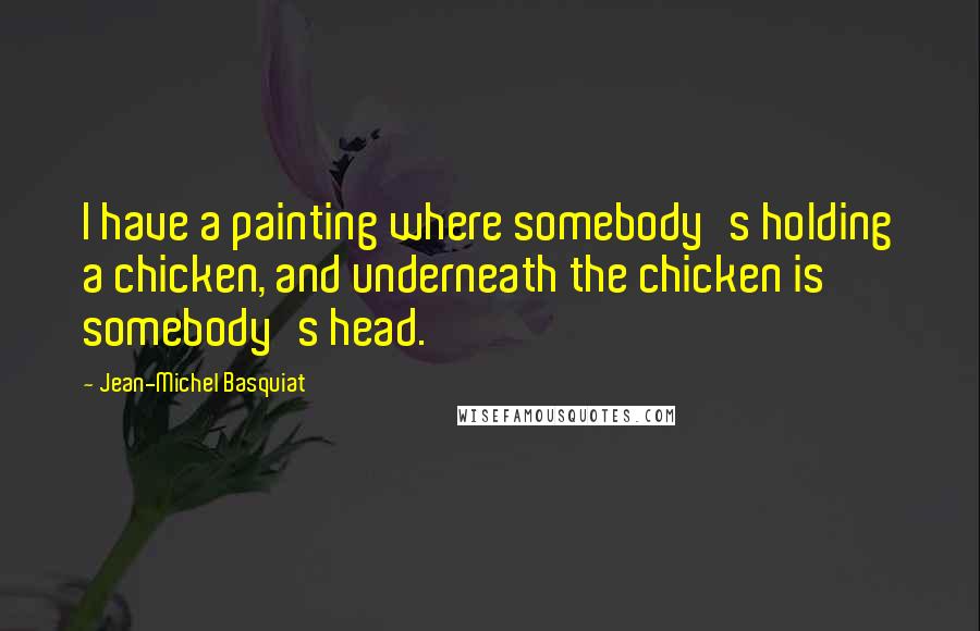 Jean-Michel Basquiat Quotes: I have a painting where somebody's holding a chicken, and underneath the chicken is somebody's head.