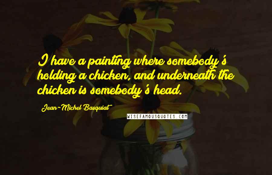 Jean-Michel Basquiat Quotes: I have a painting where somebody's holding a chicken, and underneath the chicken is somebody's head.