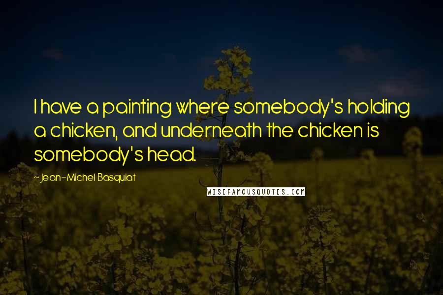 Jean-Michel Basquiat Quotes: I have a painting where somebody's holding a chicken, and underneath the chicken is somebody's head.