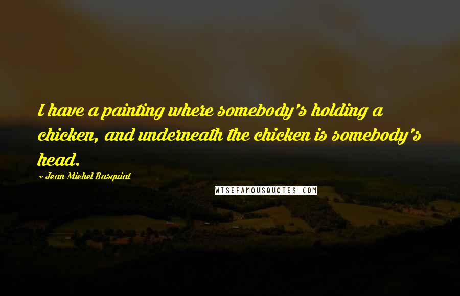 Jean-Michel Basquiat Quotes: I have a painting where somebody's holding a chicken, and underneath the chicken is somebody's head.