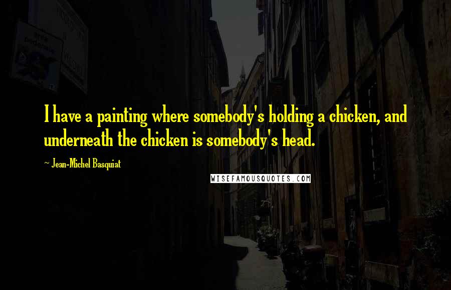Jean-Michel Basquiat Quotes: I have a painting where somebody's holding a chicken, and underneath the chicken is somebody's head.