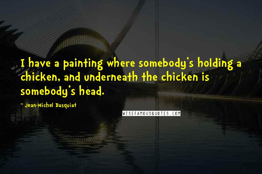 Jean-Michel Basquiat Quotes: I have a painting where somebody's holding a chicken, and underneath the chicken is somebody's head.