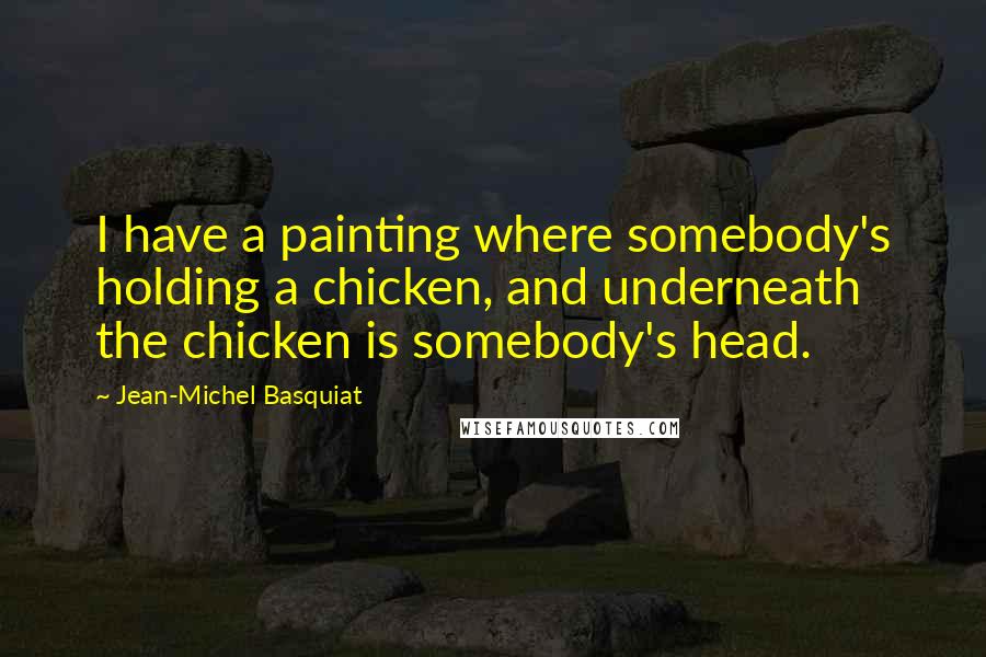 Jean-Michel Basquiat Quotes: I have a painting where somebody's holding a chicken, and underneath the chicken is somebody's head.