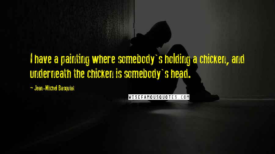 Jean-Michel Basquiat Quotes: I have a painting where somebody's holding a chicken, and underneath the chicken is somebody's head.