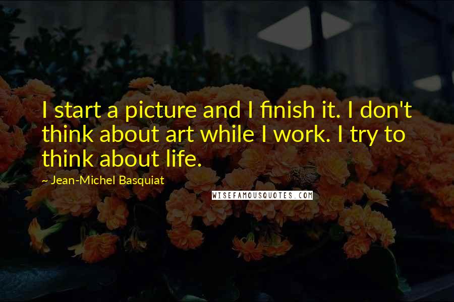 Jean-Michel Basquiat Quotes: I start a picture and I finish it. I don't think about art while I work. I try to think about life.