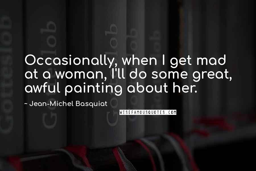 Jean-Michel Basquiat Quotes: Occasionally, when I get mad at a woman, I'll do some great, awful painting about her.