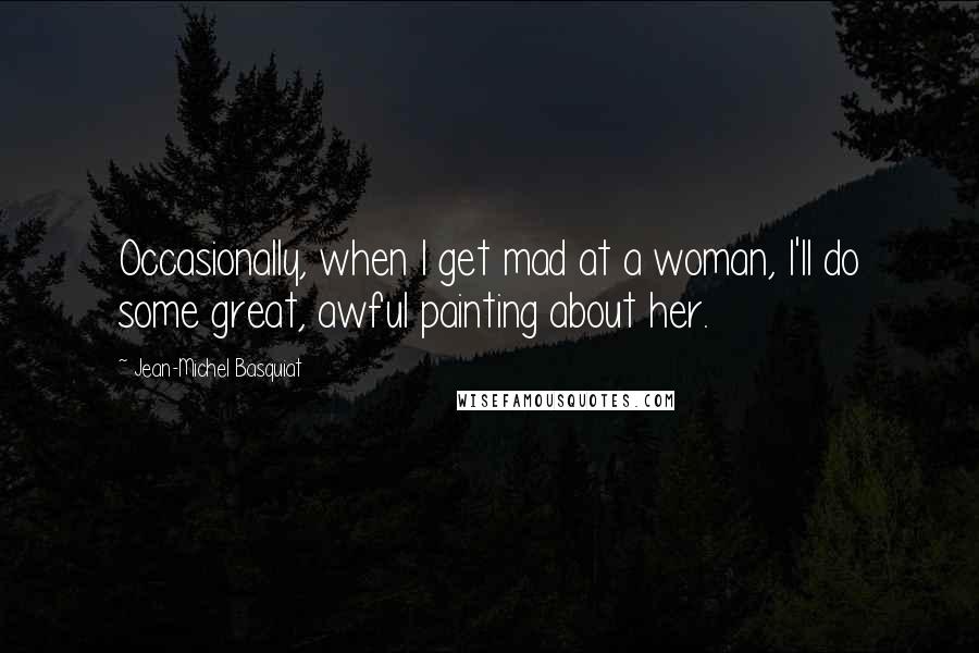 Jean-Michel Basquiat Quotes: Occasionally, when I get mad at a woman, I'll do some great, awful painting about her.