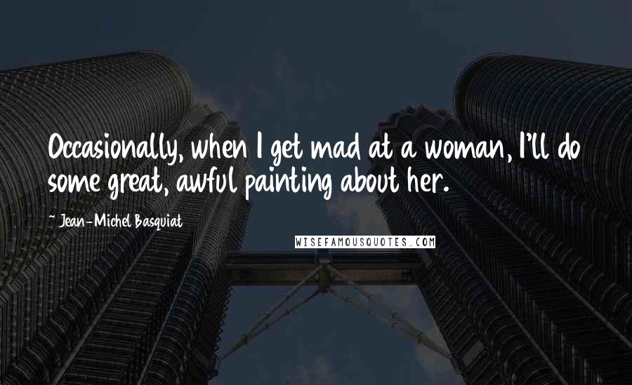 Jean-Michel Basquiat Quotes: Occasionally, when I get mad at a woman, I'll do some great, awful painting about her.