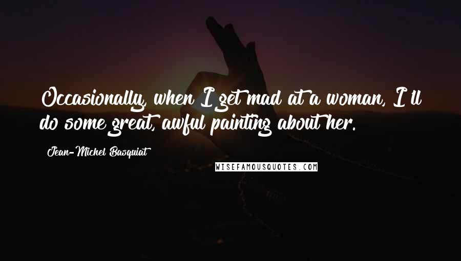 Jean-Michel Basquiat Quotes: Occasionally, when I get mad at a woman, I'll do some great, awful painting about her.