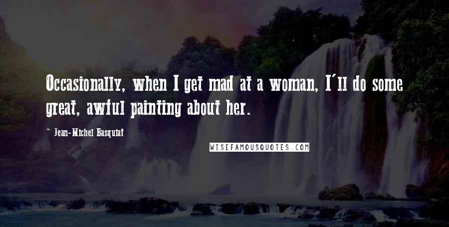 Jean-Michel Basquiat Quotes: Occasionally, when I get mad at a woman, I'll do some great, awful painting about her.