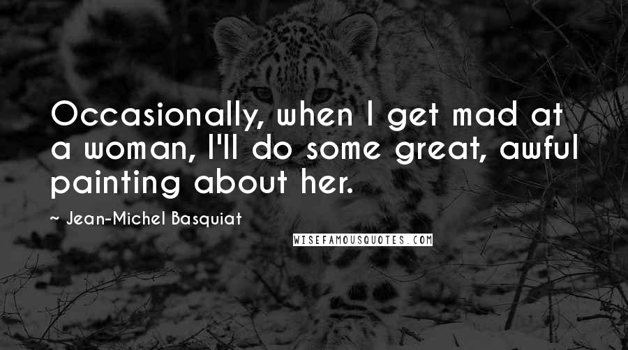 Jean-Michel Basquiat Quotes: Occasionally, when I get mad at a woman, I'll do some great, awful painting about her.