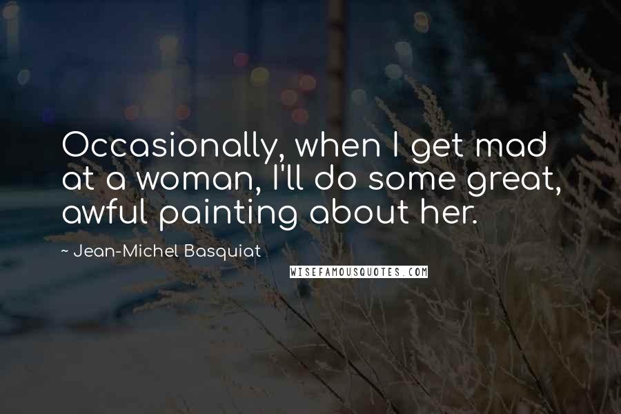 Jean-Michel Basquiat Quotes: Occasionally, when I get mad at a woman, I'll do some great, awful painting about her.