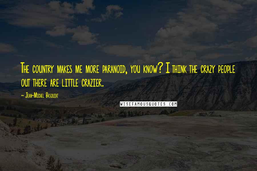 Jean-Michel Basquiat Quotes: The country makes me more paranoid, you know? I think the crazy people out there are little crazier.