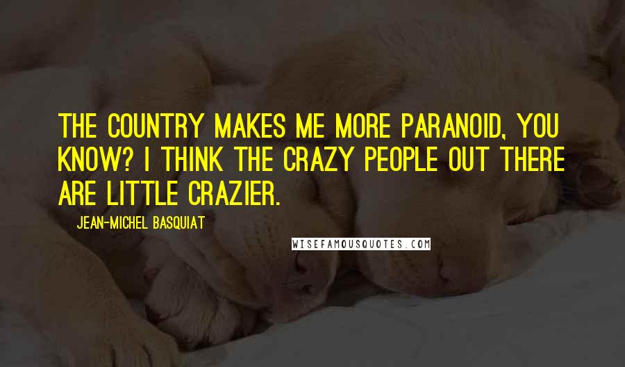 Jean-Michel Basquiat Quotes: The country makes me more paranoid, you know? I think the crazy people out there are little crazier.
