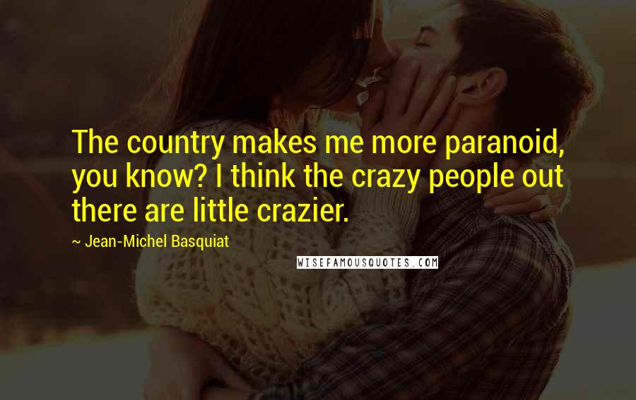 Jean-Michel Basquiat Quotes: The country makes me more paranoid, you know? I think the crazy people out there are little crazier.