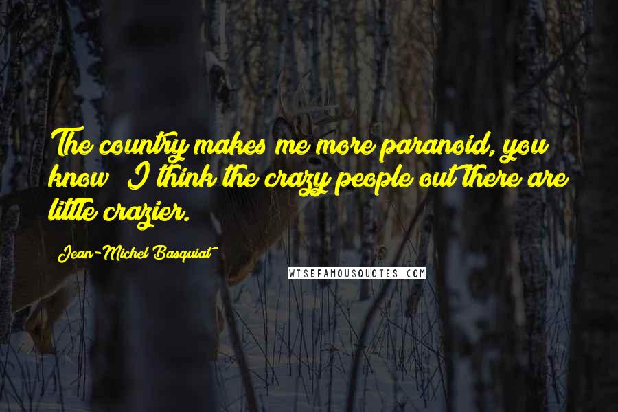 Jean-Michel Basquiat Quotes: The country makes me more paranoid, you know? I think the crazy people out there are little crazier.