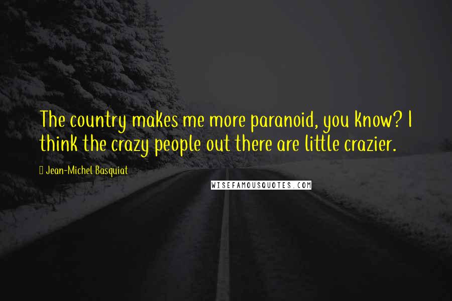 Jean-Michel Basquiat Quotes: The country makes me more paranoid, you know? I think the crazy people out there are little crazier.