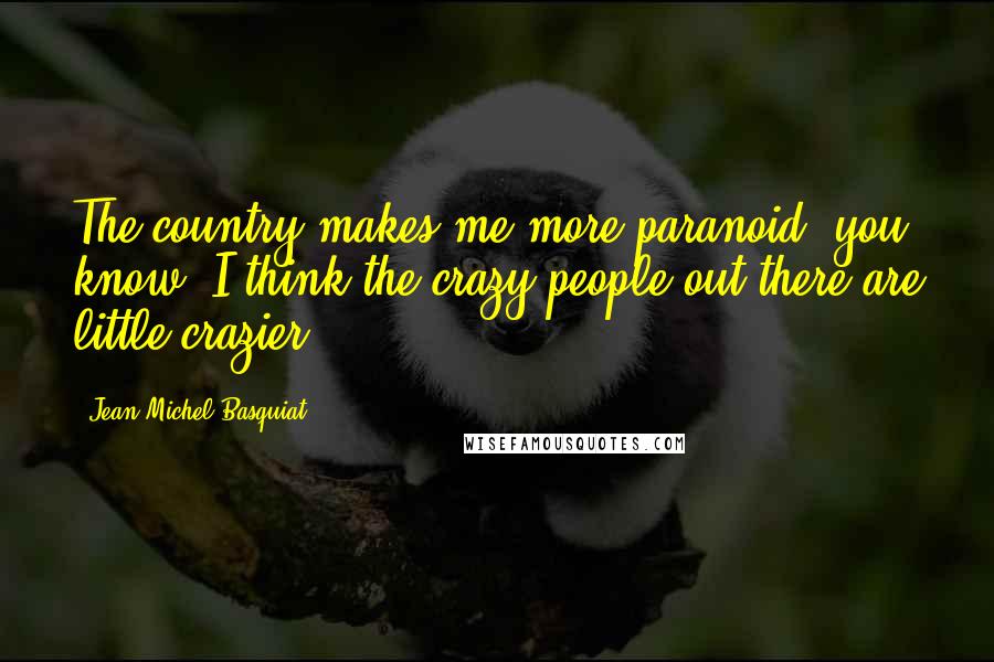 Jean-Michel Basquiat Quotes: The country makes me more paranoid, you know? I think the crazy people out there are little crazier.