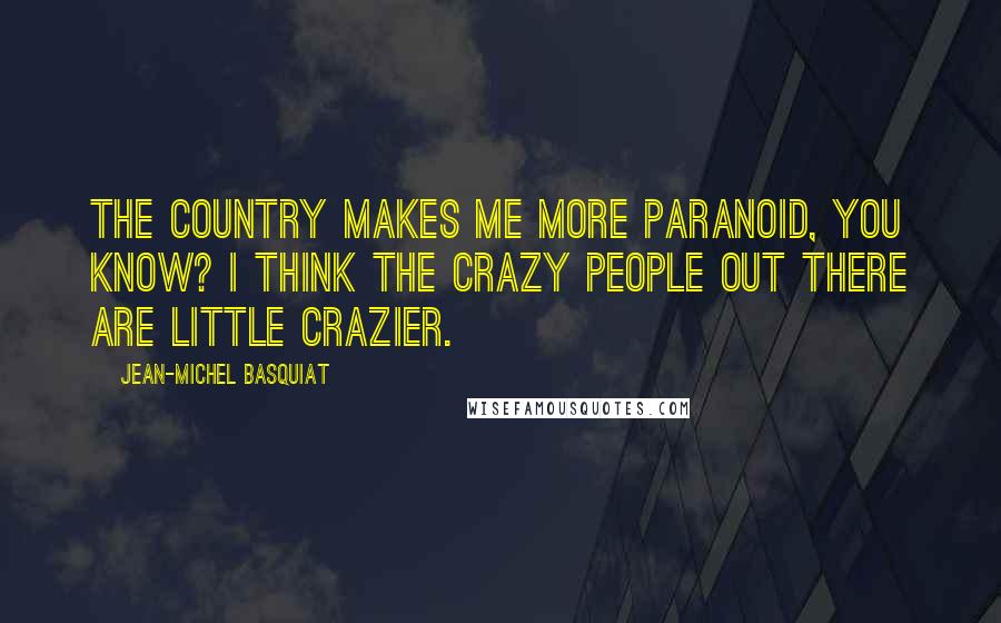 Jean-Michel Basquiat Quotes: The country makes me more paranoid, you know? I think the crazy people out there are little crazier.