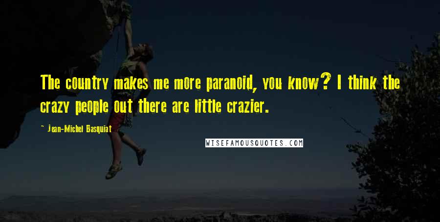 Jean-Michel Basquiat Quotes: The country makes me more paranoid, you know? I think the crazy people out there are little crazier.