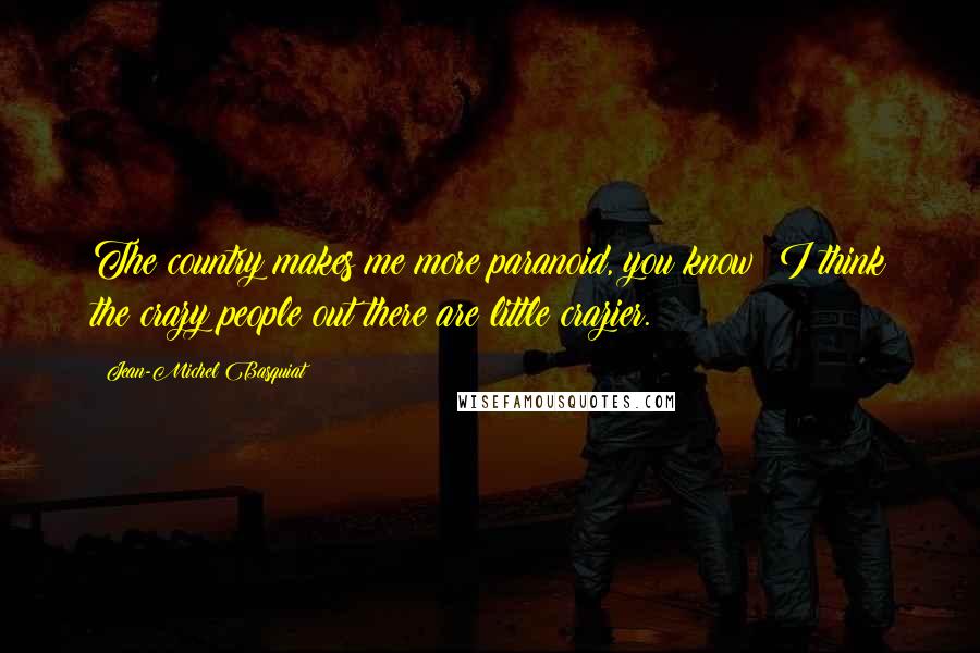 Jean-Michel Basquiat Quotes: The country makes me more paranoid, you know? I think the crazy people out there are little crazier.