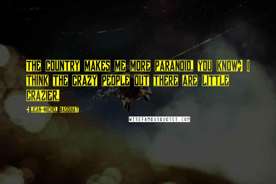 Jean-Michel Basquiat Quotes: The country makes me more paranoid, you know? I think the crazy people out there are little crazier.