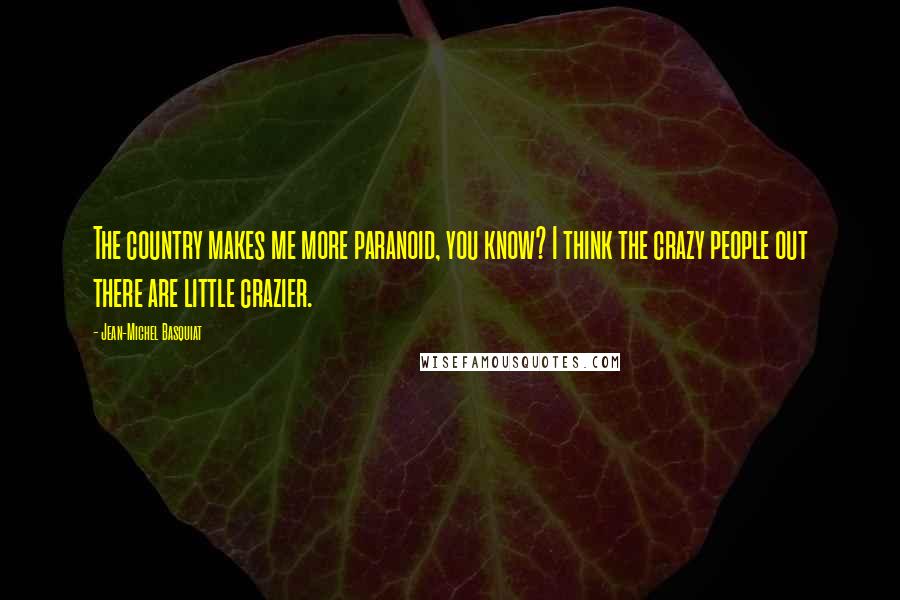 Jean-Michel Basquiat Quotes: The country makes me more paranoid, you know? I think the crazy people out there are little crazier.